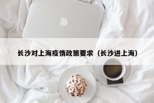 长沙对上海疫情政策要求(长沙进上海)