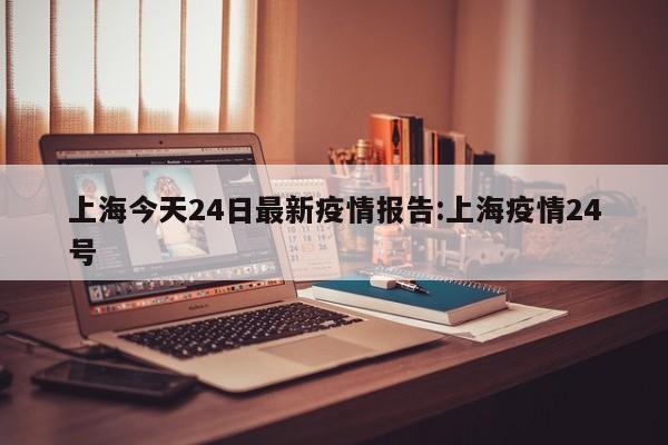 上海今天24日最新疫情报告:上海疫情24号