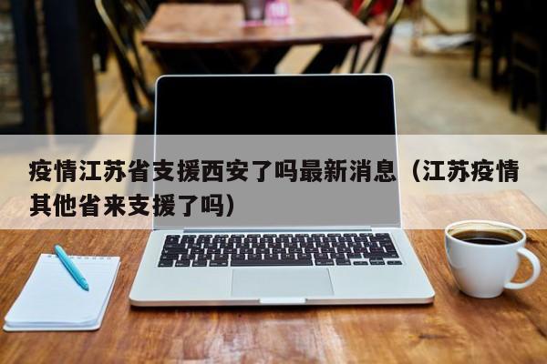 疫情江苏省支援西安了吗最新消息(江苏疫情其他省来支援了吗)