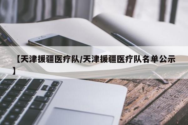 【天津援疆医疗队/天津援疆医疗队名单公示】