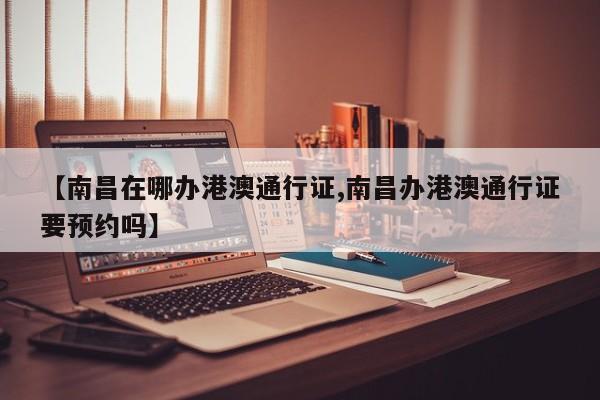 【南昌在哪办港澳通行证,南昌办港澳通行证要预约吗】