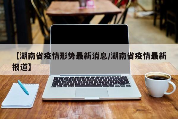 【湖南省疫情形势最新消息/湖南省疫情最新报道】