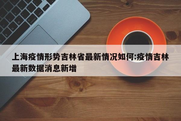上海疫情形势吉林省最新情况如何:疫情吉林最新数据消息新增