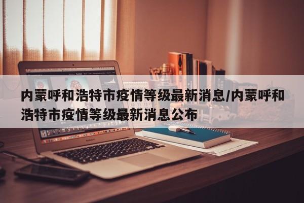 内蒙呼和浩特市疫情等级最新消息/内蒙呼和浩特市疫情等级最新消息公布