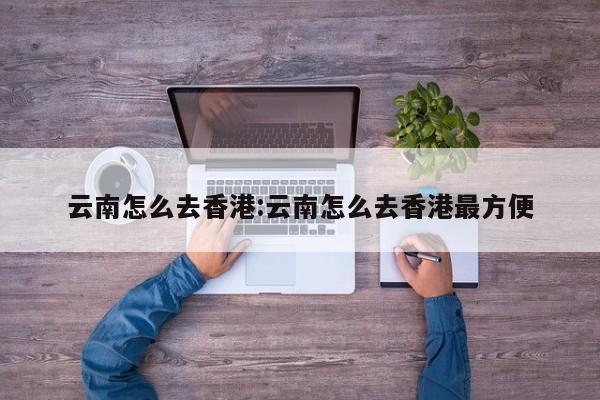 云南怎么去香港:云南怎么去香港最方便