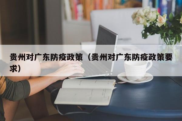 贵州对广东防疫政策(贵州对广东防疫政策要求)
