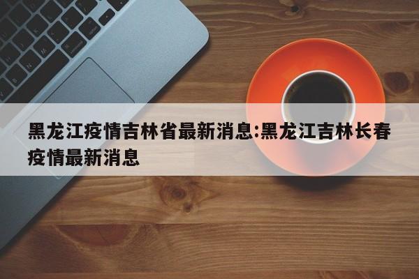 黑龙江疫情吉林省最新消息:黑龙江吉林长春疫情最新消息