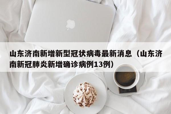 山东济南新增新型冠状病毒最新消息(山东济南新冠肺炎新增确诊病例13例)