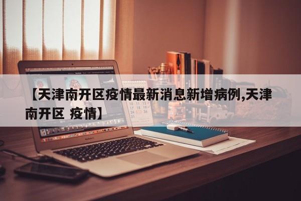 【天津南开区疫情最新消息新增病例,天津 南开区 疫情】
