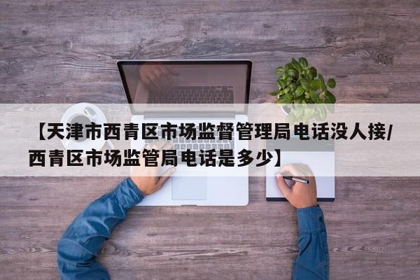 【天津市西青区市场监督管理局电话没人接/西青区市场监管局电话是多少】