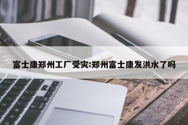 富士康郑州工厂受灾:郑州富士康发洪水了吗