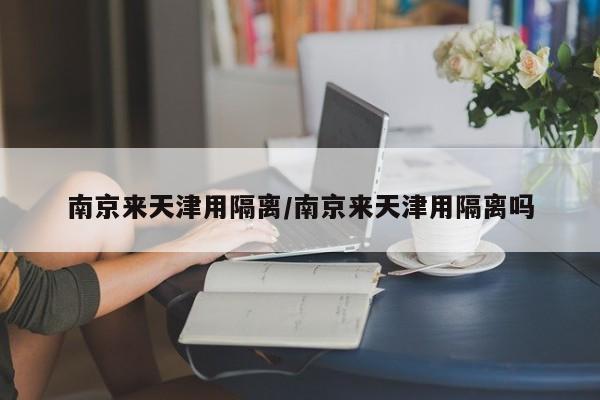 南京来天津用隔离/南京来天津用隔离吗