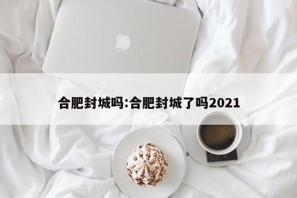 合肥封城吗:合肥封城了吗2021