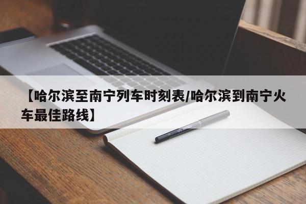 【哈尔滨至南宁列车时刻表/哈尔滨到南宁火车最佳路线】