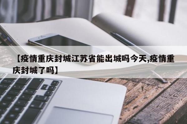 【疫情重庆封城江苏省能出城吗今天,疫情重庆封城了吗】
