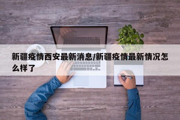 新疆疫情西安最新消息/新疆疫情最新情况怎么样了