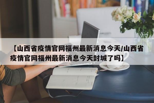 【山西省疫情官网福州最新消息今天/山西省疫情官网福州最新消息今天封城了吗】
