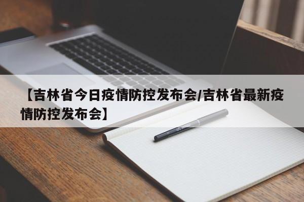 【吉林省今日疫情防控发布会/吉林省最新疫情防控发布会】