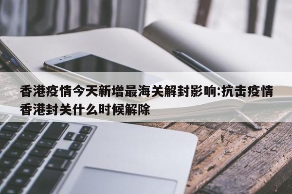 香港疫情今天新增最海关解封影响:抗击疫情香港封关什么时候解除