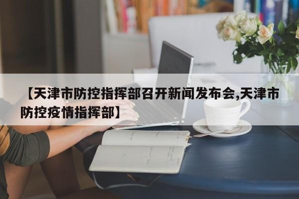 【天津市防控指挥部召开新闻发布会,天津市防控疫情指挥部】