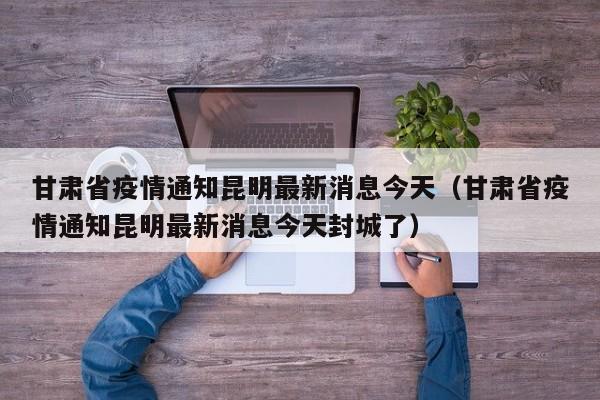 甘肃省疫情通知昆明最新消息今天(甘肃省疫情通知昆明最新消息今天封城了)