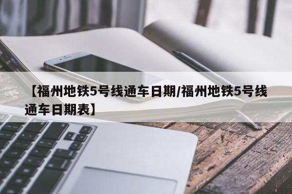 【福州地铁5号线通车日期/福州地铁5号线通车日期表】