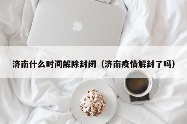 济南什么时间解除封闭(济南疫情解封了吗)