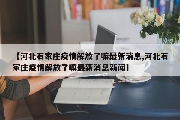 【河北石家庄疫情解放了嘛最新消息,河北石家庄疫情解放了嘛最新消息新闻】