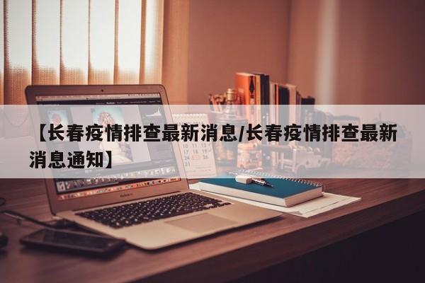 【长春疫情排查最新消息/长春疫情排查最新消息通知】