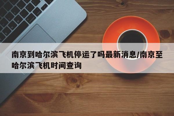南京到哈尔滨飞机停运了吗最新消息/南京至哈尔滨飞机时间查询
