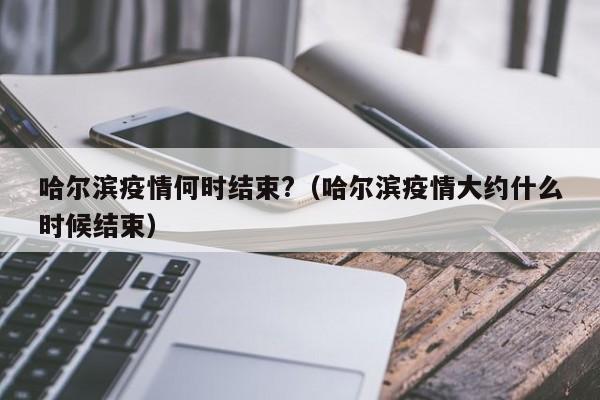 哈尔滨疫情何时结束?(哈尔滨疫情大约什么时候结束)