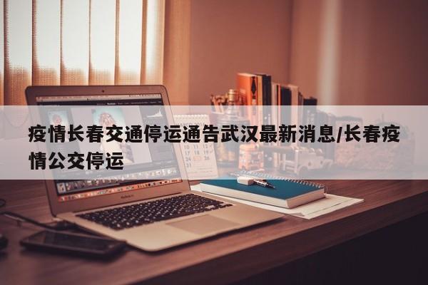 疫情长春交通停运通告武汉最新消息/长春疫情公交停运
