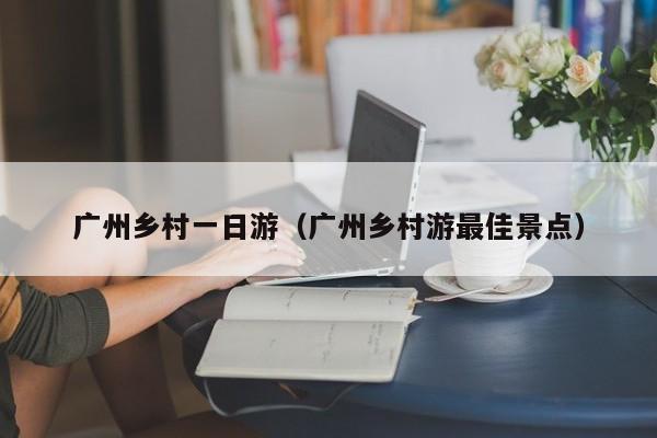 广州乡村一日游(广州乡村游最佳景点)